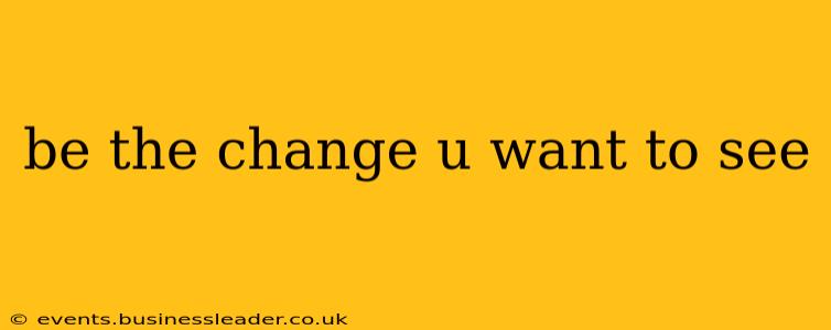 be the change u want to see