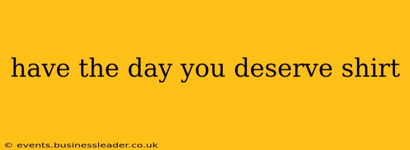 have the day you deserve shirt