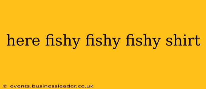 here fishy fishy fishy shirt