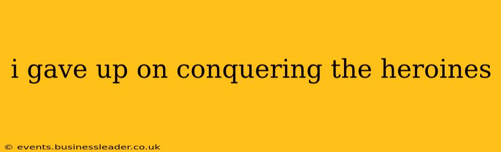i gave up on conquering the heroines