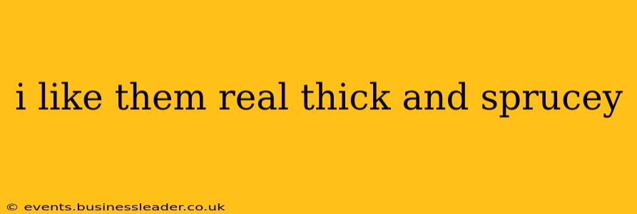 i like them real thick and sprucey