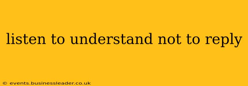 listen to understand not to reply