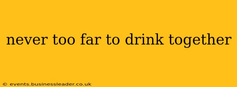 never too far to drink together
